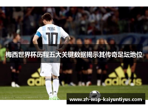 梅西世界杯历程五大关键数据揭示其传奇足坛地位