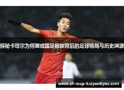 探秘卡塔尔为何屡成国足宿敌背后的足球格局与历史渊源