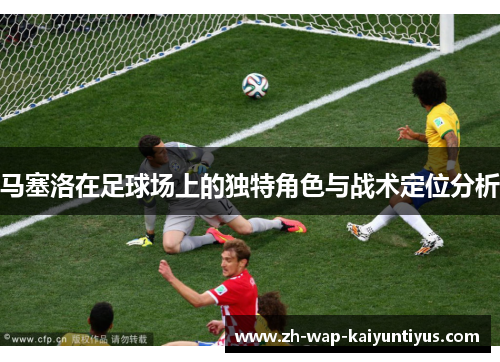 马塞洛在足球场上的独特角色与战术定位分析 马塞洛在足球场上的独特角色与战术定位分析