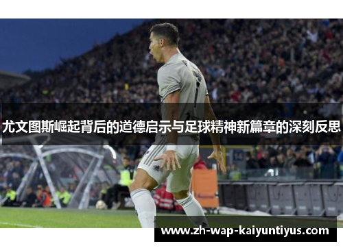 尤文图斯崛起背后的道德启示与足球精神新篇章的深刻反思 尤文图斯崛起背后的道德启示与足球精神新篇章的深刻反思