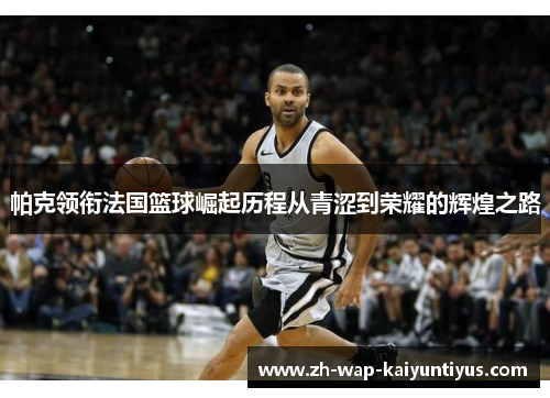 帕克领衔法国篮球崛起历程从青涩到荣耀的辉煌之路