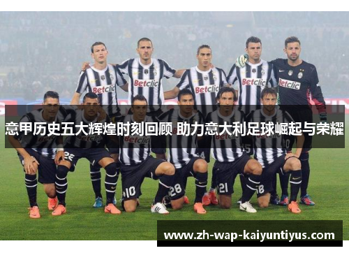 意甲历史五大辉煌时刻回顾 助力意大利足球崛起与荣耀 意甲历史五大辉煌时刻回顾 助力意大利足球崛起与荣耀