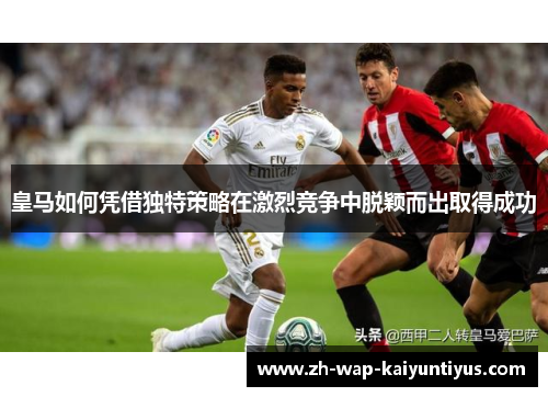 皇马如何凭借独特策略在激烈竞争中脱颖而出取得成功 皇马如何凭借独特策略在激烈竞争中脱颖而出取得成功