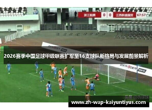 2026赛季中国足球甲级联赛扩军至16支球队新格局与发展前景解析