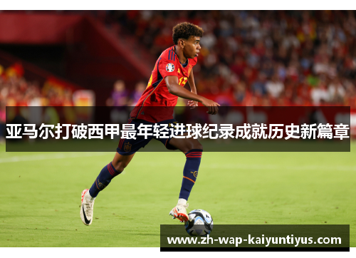 亚马尔打破西甲最年轻进球纪录成就历史新篇章