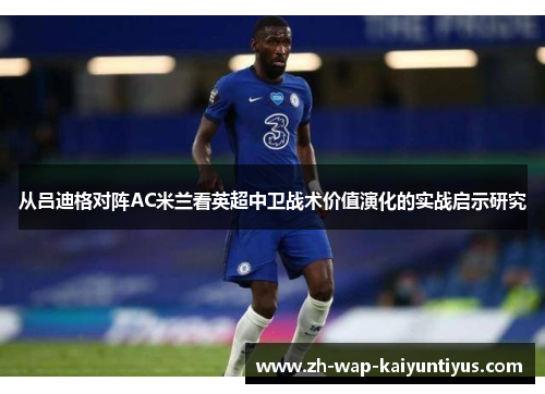 从吕迪格对阵AC米兰看英超中卫战术价值演化的实战启示研究 从吕迪格对阵AC米兰看英超中卫战术价值演化的实战启示研究