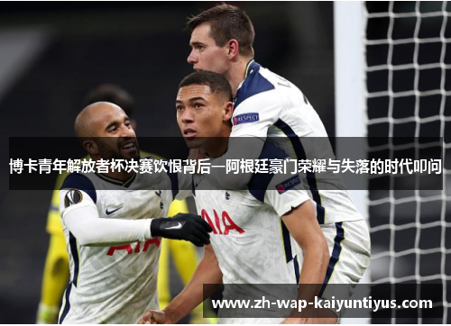 博卡青年解放者杯决赛饮恨背后一阿根廷豪门荣耀与失落的时代叩问