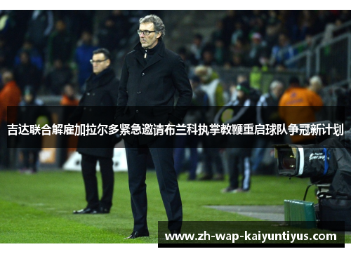 吉达联合解雇加拉尔多紧急邀请布兰科执掌教鞭重启球队争冠新计划