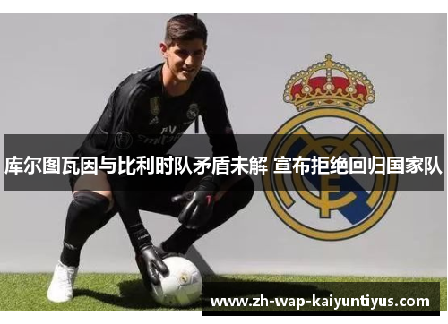 库尔图瓦因与比利时队矛盾未解 宣布拒绝回归国家队 库尔图瓦因与比利时队矛盾未解 宣布拒绝回归国家队