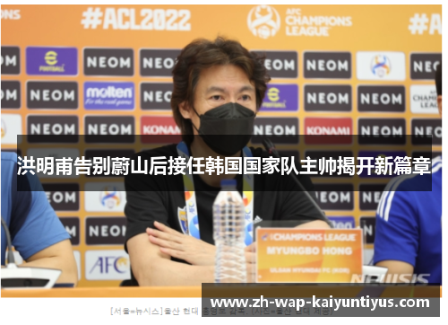 洪明甫告别蔚山后接任韩国国家队主帅揭开新篇章 洪明甫告别蔚山后接任韩国国家队主帅揭开新篇章