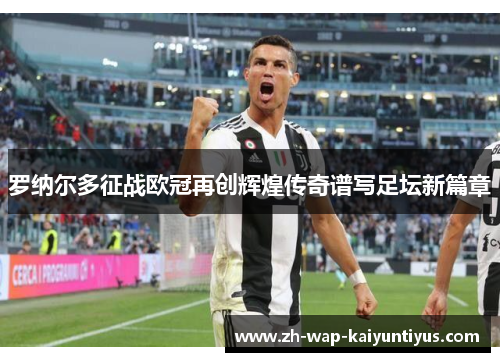 罗纳尔多征战欧冠再创辉煌传奇谱写足坛新篇章 罗纳尔多征战欧冠再创辉煌传奇谱写足坛新篇章