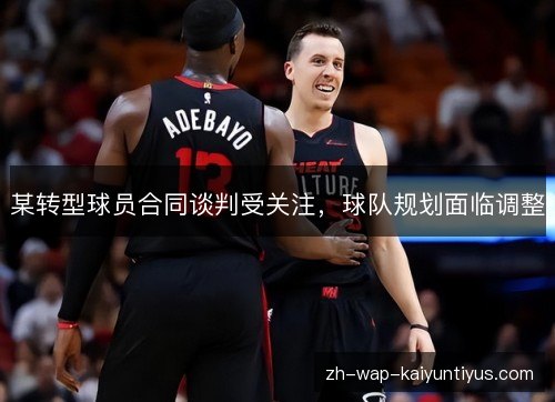 某转型球员合同谈判受关注，球队规划面临调整