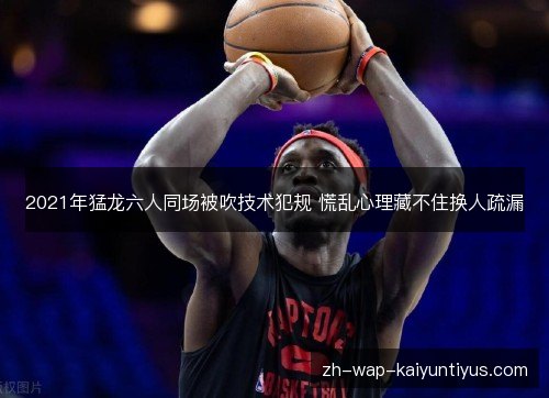 2021年猛龙六人同场被吹技术犯规 慌乱心理藏不住换人疏漏 2021年猛龙六人同场被吹技术犯规 慌乱心理藏不住换人疏漏