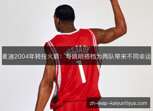 麦迪2004年转投火箭:与姚明搭档为两队带来不同命运 麦迪2004年转投火箭:与姚明搭档为两队带来不同命运